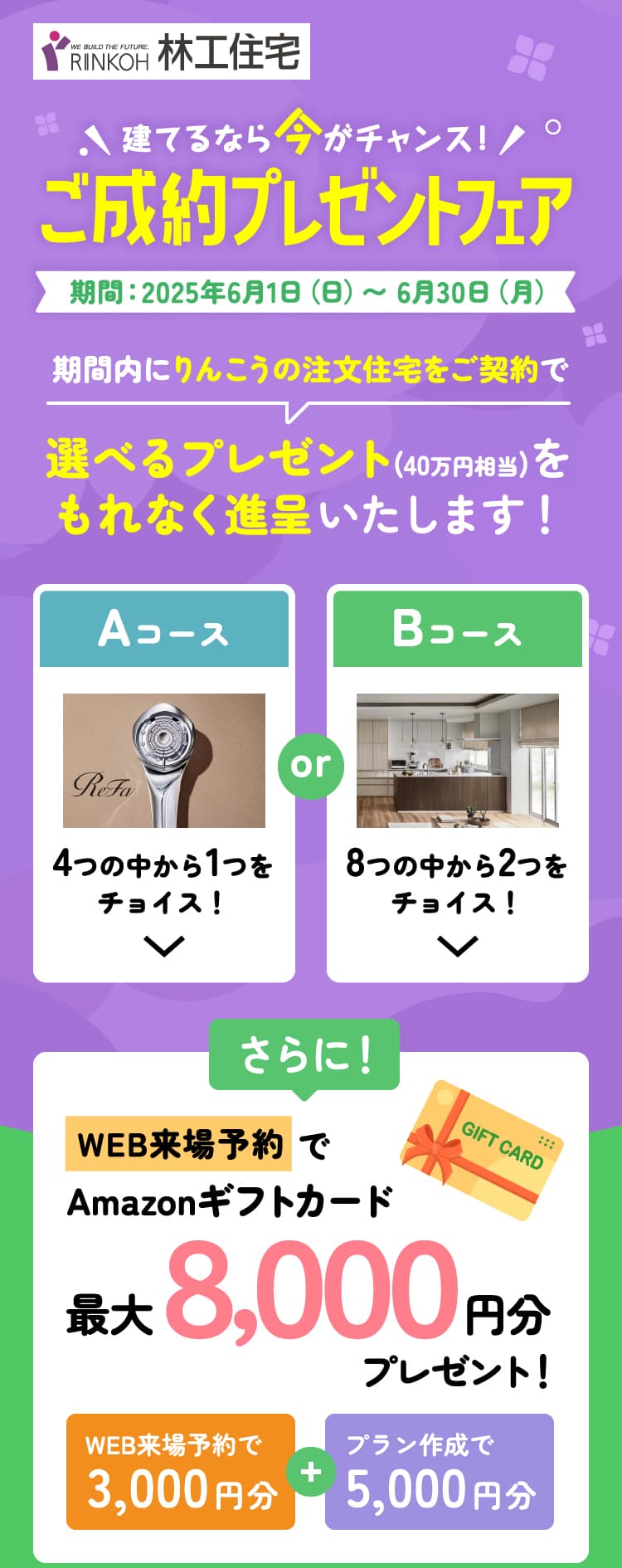 建てるなら今がチャンス！林工住宅のご成約プレゼントフェア 期間：2025年6月1日（日）〜 6月30日（月）期間内にりんこうの注文住宅をご契約で選べるプレゼント(40万円相当)をもれなく進呈いたします！さらにWEB来場予約でAmazonギフトカード最大8,000円分プレゼント！（WEB来場予約で3,000円分+プラン作成で5,000円分）